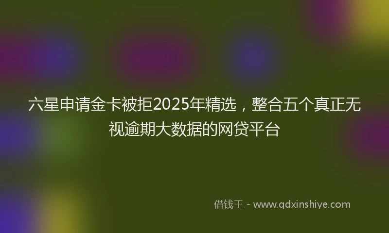 六星申请金卡被拒2025年精选，整合五个真正无视逾期大数据的网贷平台