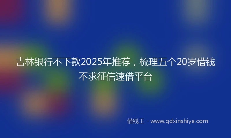 吉林银行不下款2025年推荐，梳理五个20岁借钱不求征信速借平台