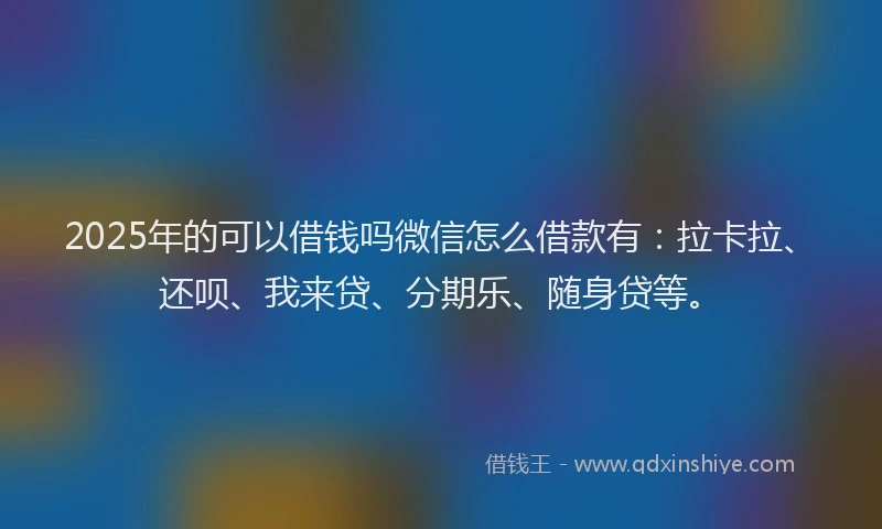 2025年的可以借钱吗微信怎么借款有：拉卡拉、还呗、我来贷、分期乐、随身贷等。