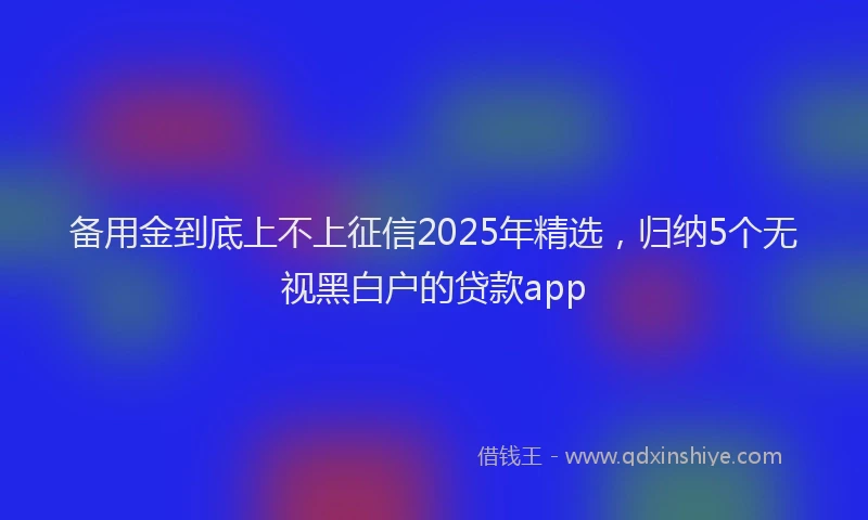 备用金到底上不上征信2025年精选，归纳5个无视黑白户的贷款app