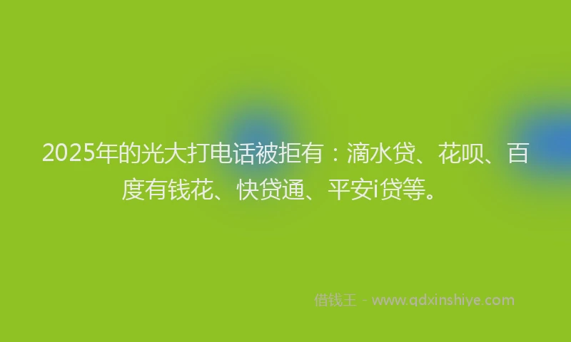 2025年的光大打电话被拒有：滴水贷、花呗、百度有钱花、快贷通、平安i贷等。