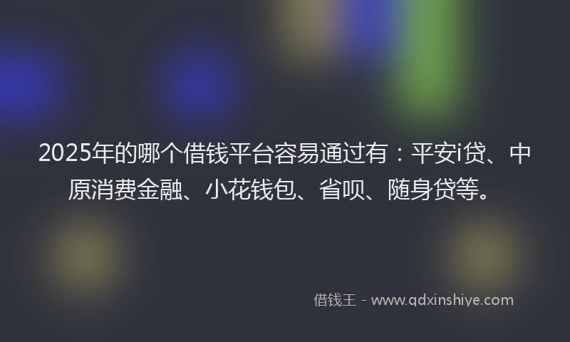 2025年的哪个借钱平台容易通过有：平安i贷、中原消费金融、小花钱包、省呗、随身贷等。