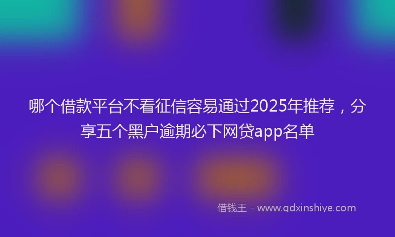 哪个借款平台不看征信容易通过2025年推荐，分享五个黑户逾期必下网贷app名单