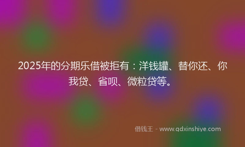 2025年的分期乐借被拒有：洋钱罐、替你还、你我贷、省呗、微粒贷等。