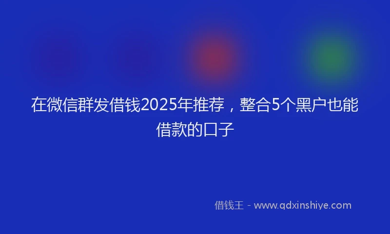 在微信群发借钱2025年推荐，整合5个黑户也能借款的口子