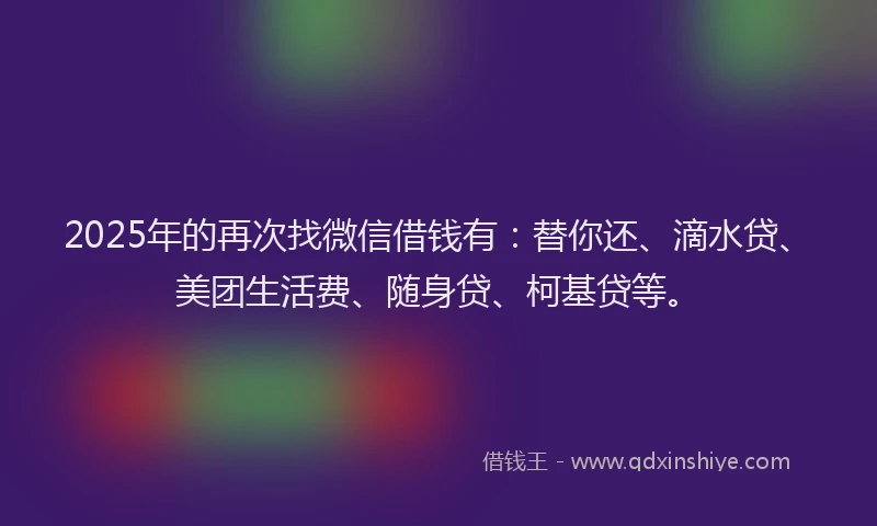2025年的再次找微信借钱有：替你还、滴水贷、美团生活费、随身贷、柯基贷等。