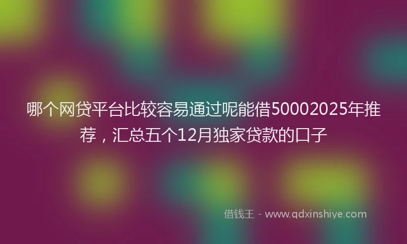 哪个网贷平台比较容易通过呢能借50002025年推荐，汇总五个12月独家贷款的口子