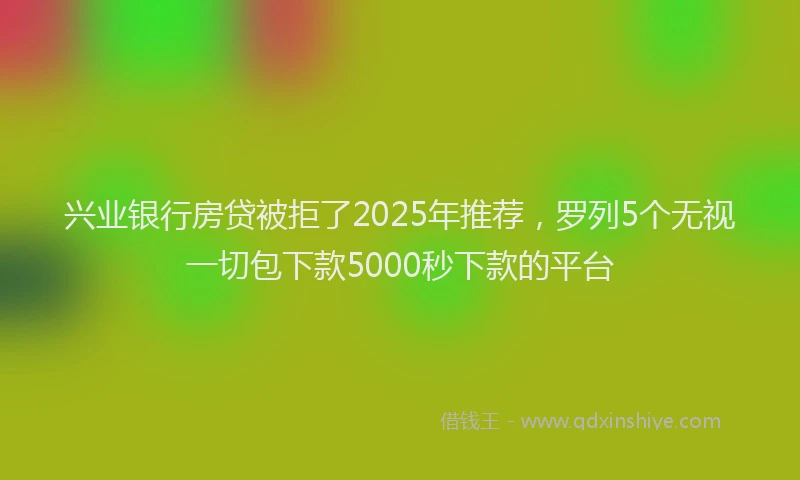 兴业银行房贷被拒了2025年推荐，罗列5个无视一切包下款5000秒下款的平台