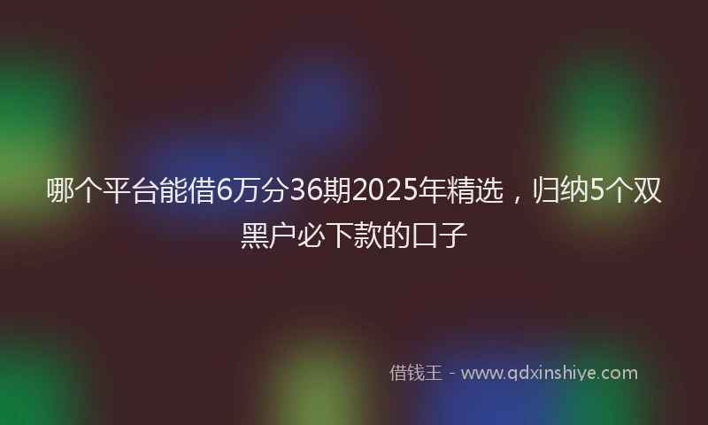 哪个平台能借6万分36期2025年精选，归纳5个双黑户必下款的口子