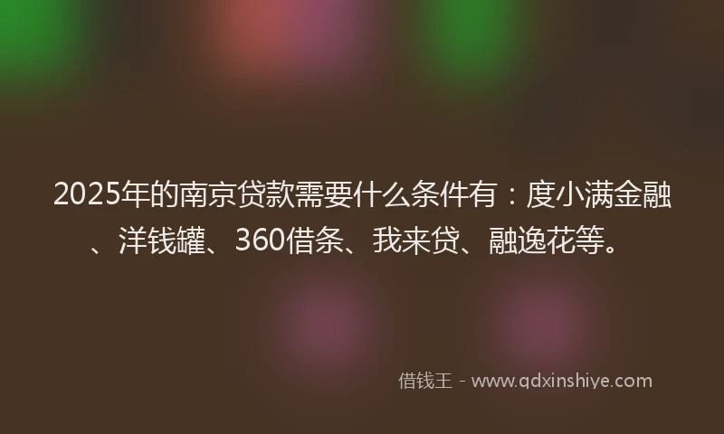 2025年的南京贷款需要什么条件有：度小满金融、洋钱罐、360借条、我来贷、融逸花等。