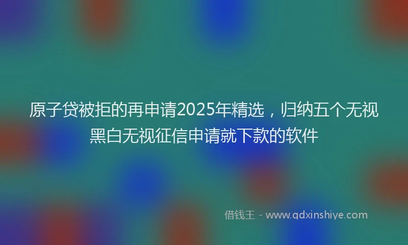 原子贷被拒的再申请2025年精选，归纳五个无视黑白无视征信申请就下款的软件