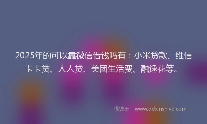 2025年的可以靠微信借钱吗有：小米贷款、维信卡卡贷、人人贷、美团生活费、融逸花等。