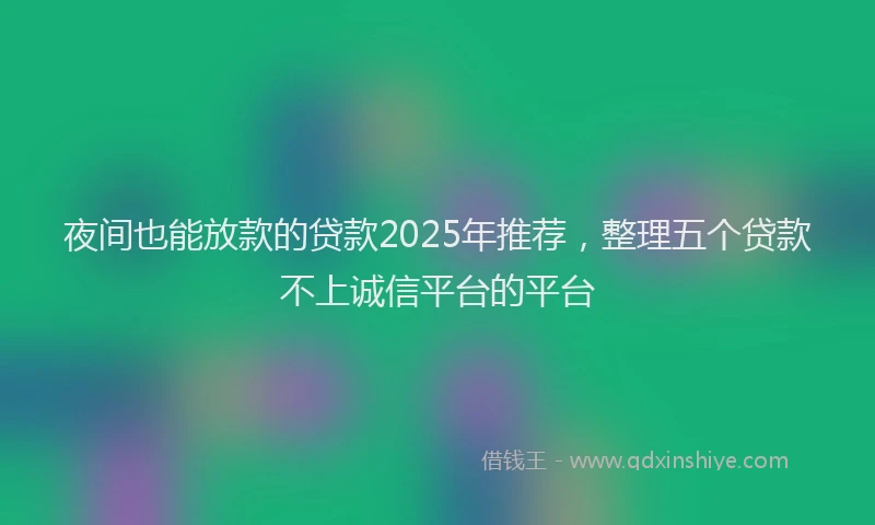 夜间也能放款的贷款2025年推荐，整理五个贷款不上诚信平台的平台