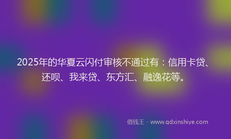2025年的华夏云闪付审核不通过有：信用卡贷、还呗、我来贷、东方汇、融逸花等。