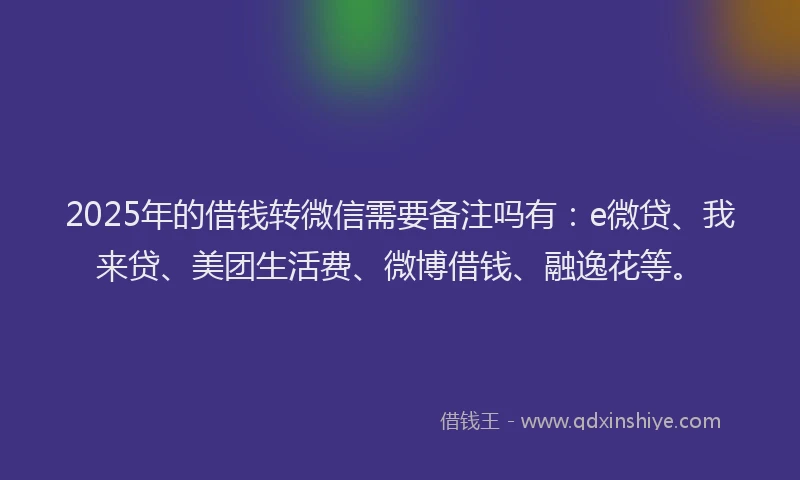 2025年的借钱转微信需要备注吗有：e微贷、我来贷、美团生活费、微博借钱、融逸花等。