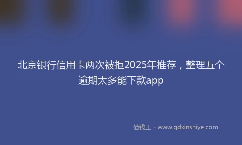 北京银行信用卡两次被拒2025年推荐，整理五个逾期太多能下款app