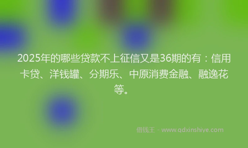 2025年的哪些贷款不上征信又是36期的有：信用卡贷、洋钱罐、分期乐、中原消费金融、融逸花等。