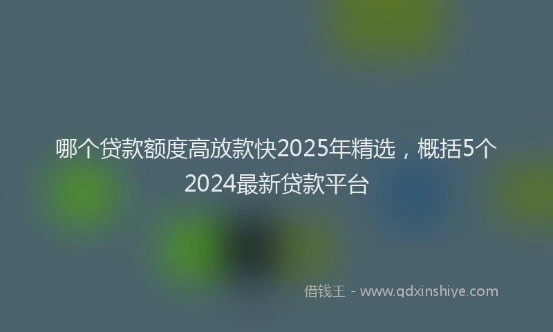 哪个贷款额度高放款快2025年精选，概括5个2024最新贷款平台