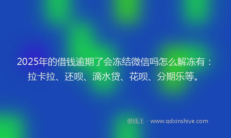 2025年的借钱逾期了会冻结微信吗怎么解冻有：拉卡拉、还呗、滴水贷、花呗、分期乐等。