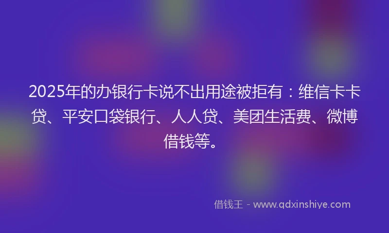 2025年的办银行卡说不出用途被拒有：维信卡卡贷、平安口袋银行、人人贷、美团生活费、微博借钱等。