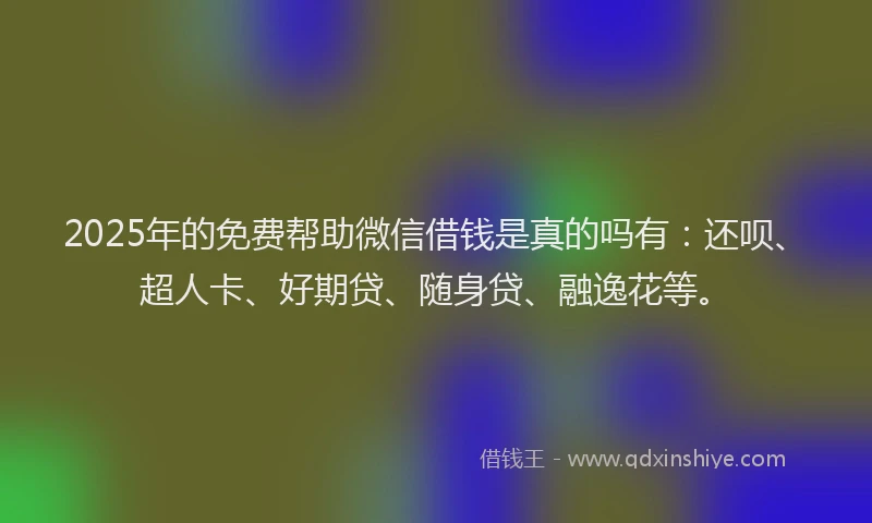 2025年的免费帮助微信借钱是真的吗有：还呗、超人卡、好期贷、随身贷、融逸花等。