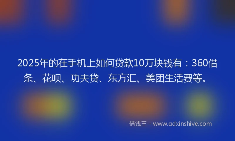 2025年的在手机上如何贷款10万块钱有：360借条、花呗、功夫贷、东方汇、美团生活费等。