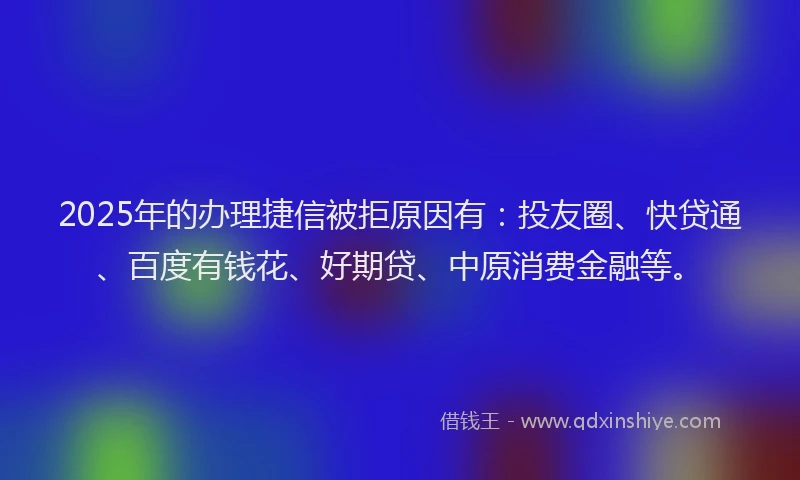 2025年的办理捷信被拒原因有：投友圈、快贷通、百度有钱花、好期贷、中原消费金融等。