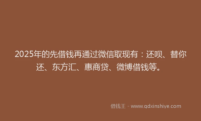 2025年的先借钱再通过微信取现有：还呗、替你还、东方汇、惠商贷、微博借钱等。