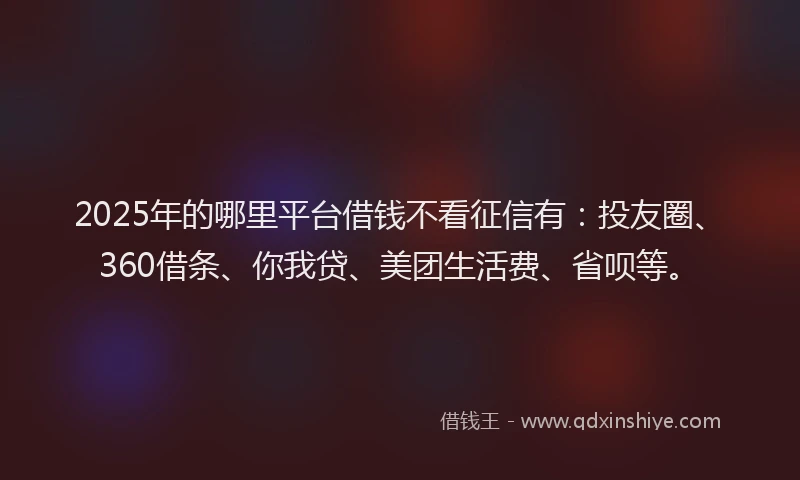 2025年的哪里平台借钱不看征信有：投友圈、360借条、你我贷、美团生活费、省呗等。