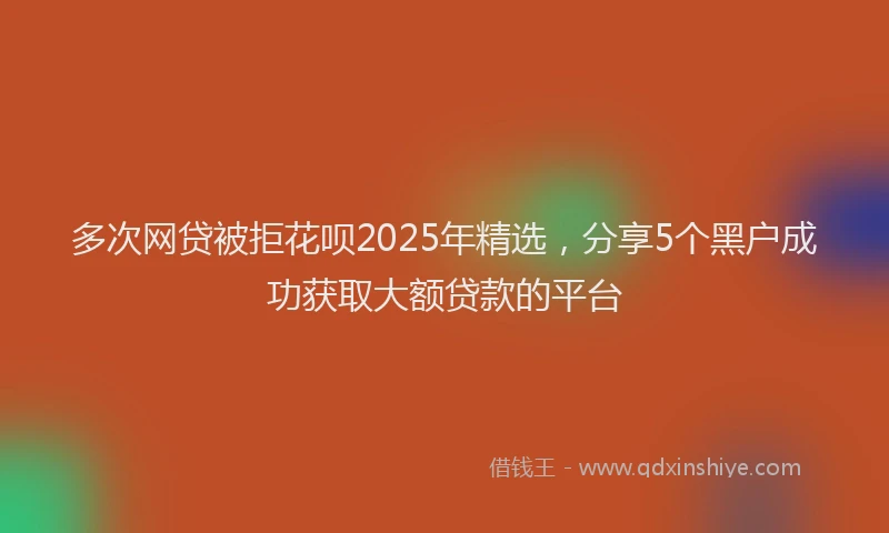 多次网贷被拒花呗2025年精选，分享5个黑户成功获取大额贷款的平台