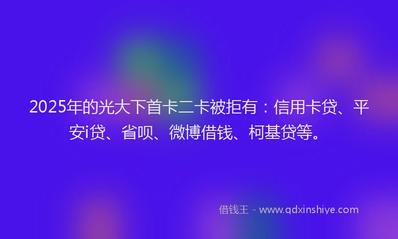 2025年的光大下首卡二卡被拒有：信用卡贷、平安i贷、省呗、微博借钱、柯基贷等。