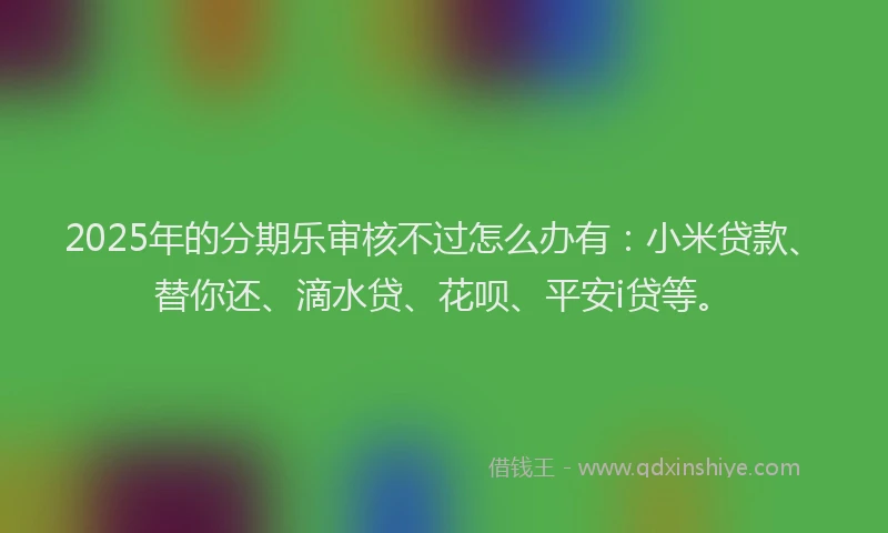 2025年的分期乐审核不过怎么办有：小米贷款、替你还、滴水贷、花呗、平安i贷等。