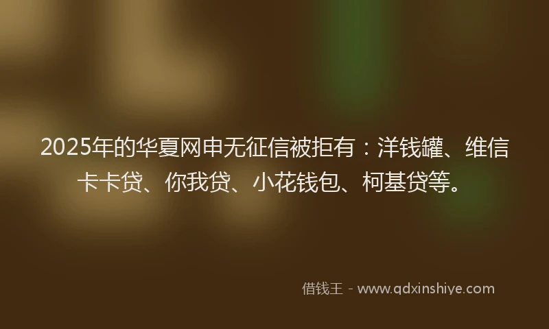 2025年的华夏网申无征信被拒有：洋钱罐、维信卡卡贷、你我贷、小花钱包、柯基贷等。