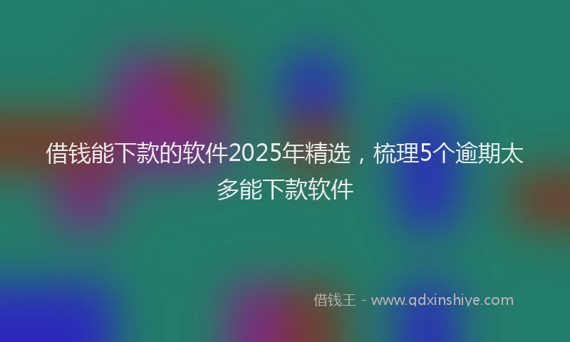借钱能下款的软件2025年精选，梳理5个逾期太多能下款软件