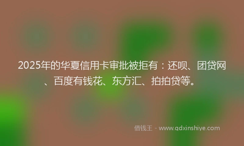2025年的华夏信用卡审批被拒有：还呗、团贷网、百度有钱花、东方汇、拍拍贷等。