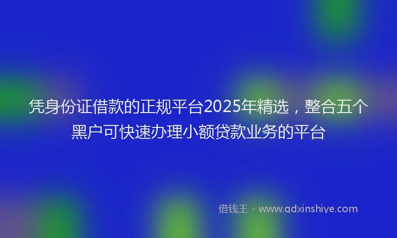 凭身份证借款的正规平台2025年精选，整合五个黑户可快速办理小额贷款业务的平台