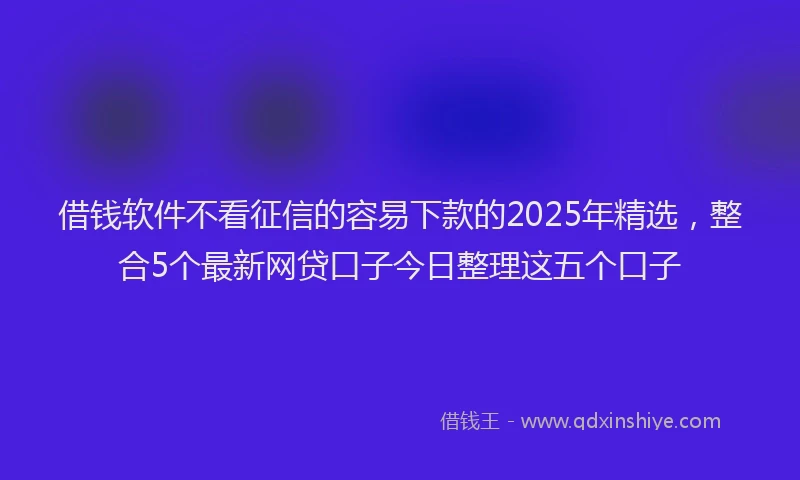 借钱软件不看征信的容易下款的2025年精选，整合5个最新网贷口子今日整理这五个口子
