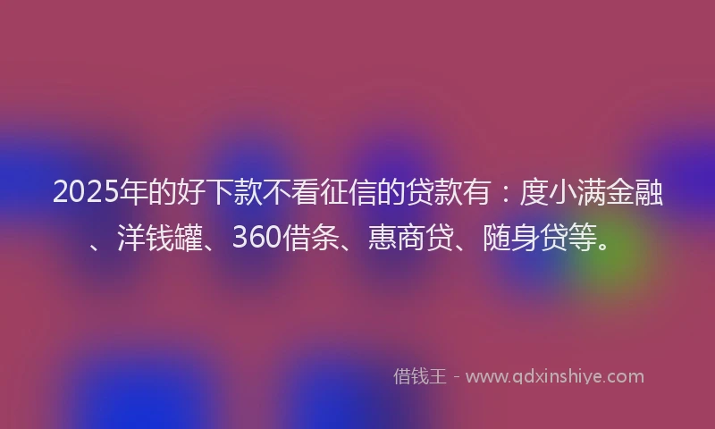 2025年的好下款不看征信的贷款有：度小满金融、洋钱罐、360借条、惠商贷、随身贷等。