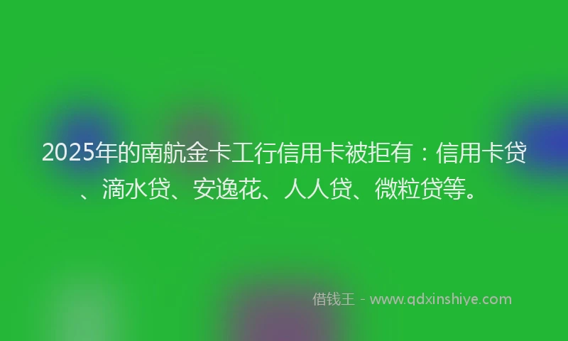 2025年的南航金卡工行信用卡被拒有：信用卡贷、滴水贷、安逸花、人人贷、微粒贷等。