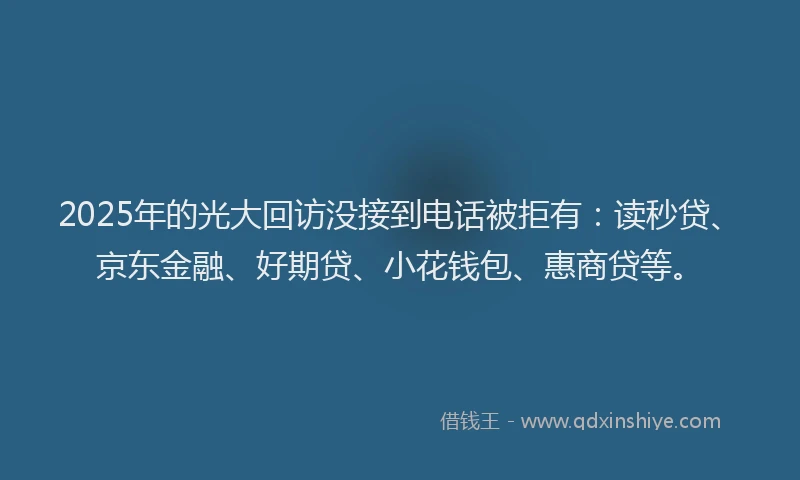 2025年的光大回访没接到电话被拒有：读秒贷、京东金融、好期贷、小花钱包、惠商贷等。
