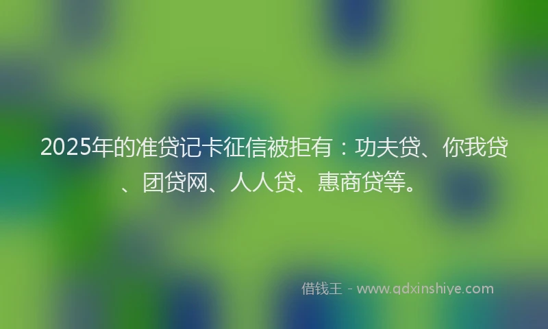 2025年的准贷记卡征信被拒有：功夫贷、你我贷、团贷网、人人贷、惠商贷等。