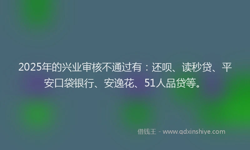 2025年的兴业审核不通过有：还呗、读秒贷、平安口袋银行、安逸花、51人品贷等。