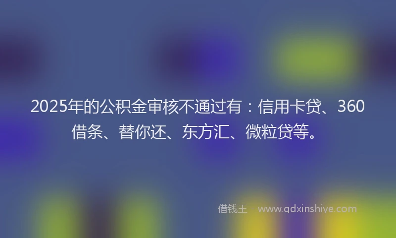 2025年的公积金审核不通过有：信用卡贷、360借条、替你还、东方汇、微粒贷等。