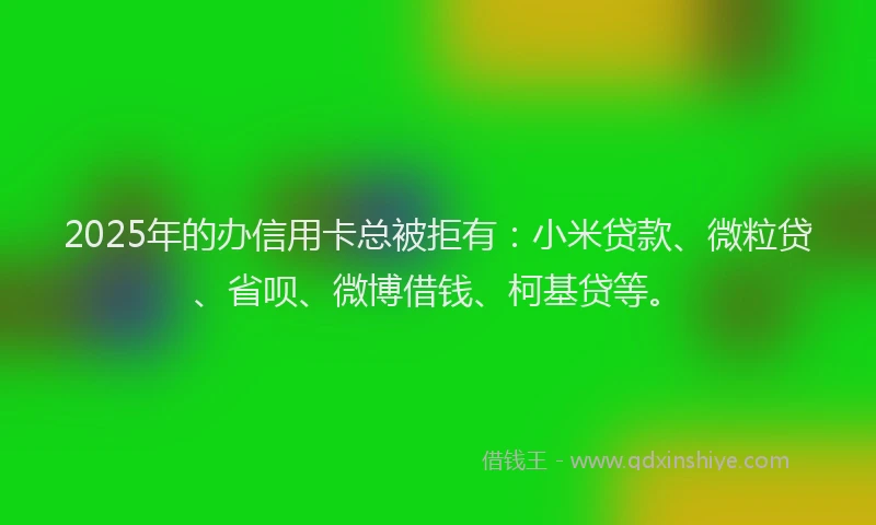 2025年的办信用卡总被拒有：小米贷款、微粒贷、省呗、微博借钱、柯基贷等。