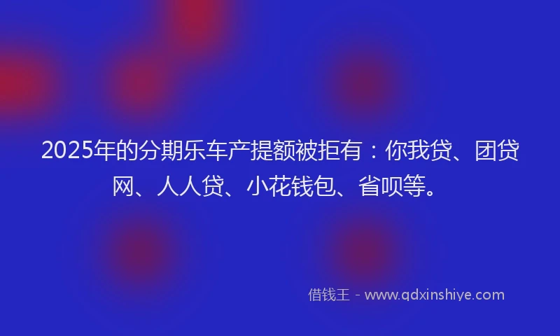 2025年的分期乐车产提额被拒有：你我贷、团贷网、人人贷、小花钱包、省呗等。