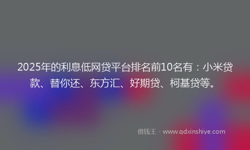 2025年的利息低网贷平台排名前10名有：小米贷款、替你还、东方汇、好期贷、柯基贷等。