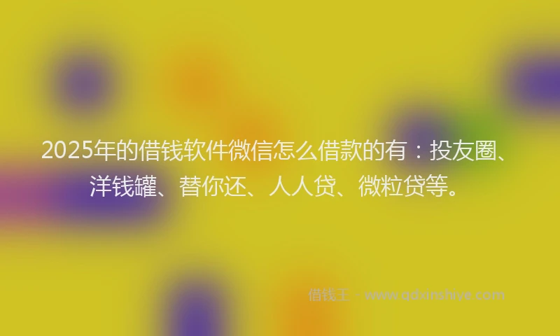2025年的借钱软件微信怎么借款的有：投友圈、洋钱罐、替你还、人人贷、微粒贷等。