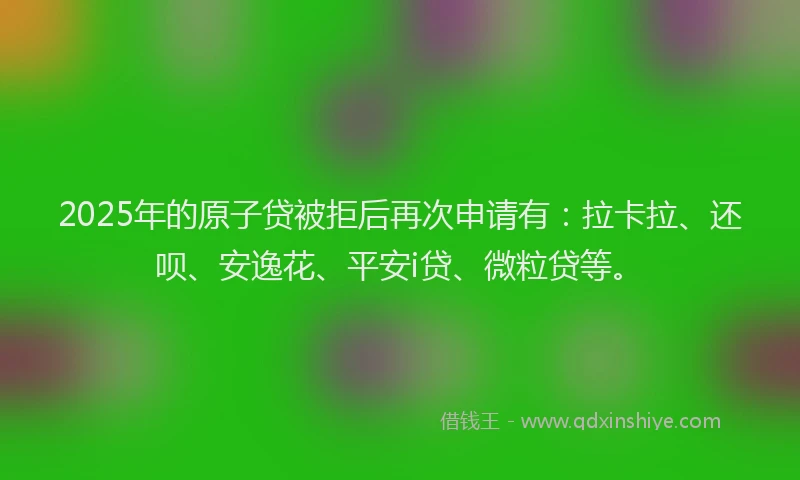 2025年的原子贷被拒后再次申请有：拉卡拉、还呗、安逸花、平安i贷、微粒贷等。