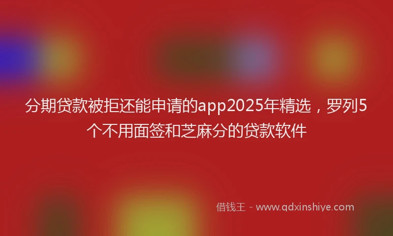 分期贷款被拒还能申请的app2025年精选，罗列5个不用面签和芝麻分的贷款软件