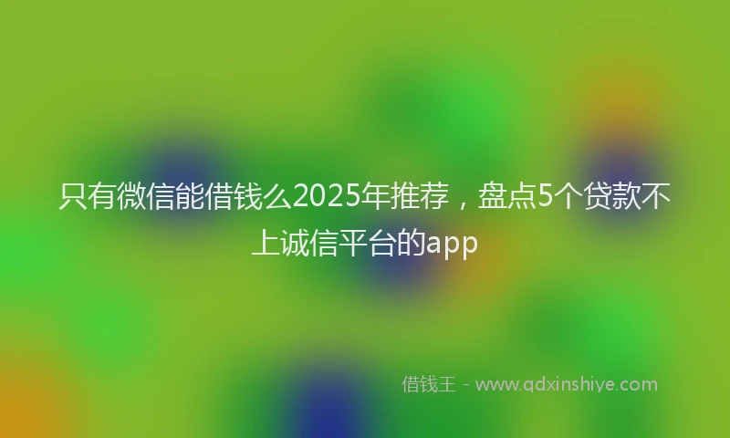 只有微信能借钱么2025年推荐，盘点5个贷款不上诚信平台的app